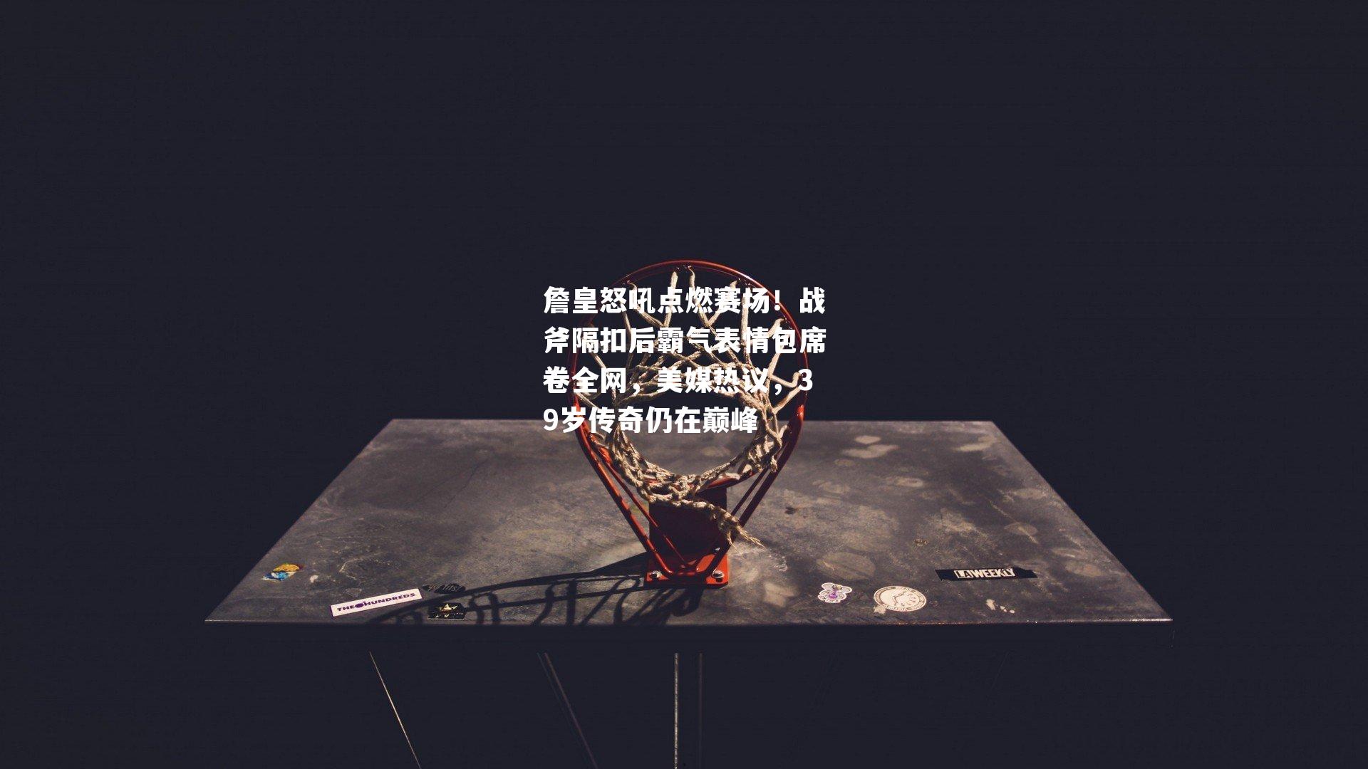 詹皇怒吼点燃赛场！战斧隔扣后霸气表情包席卷全网，美媒热议，39岁传奇仍在巅峰