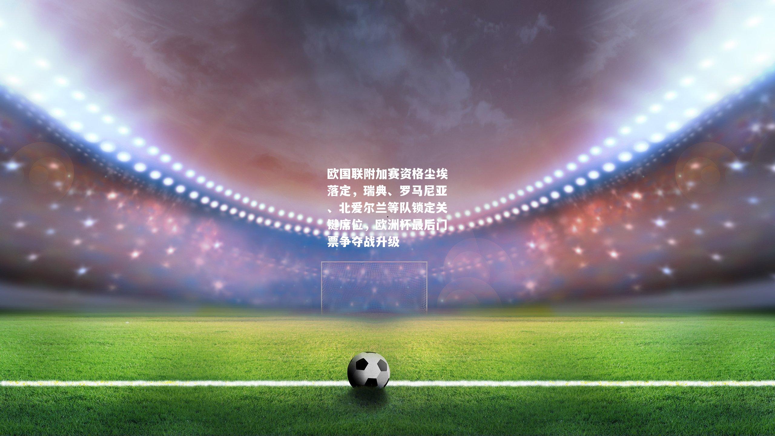 欧国联附加赛资格尘埃落定，瑞典、罗马尼亚、北爱尔兰等队锁定关键席位，欧洲杯最后门票争夺战升级