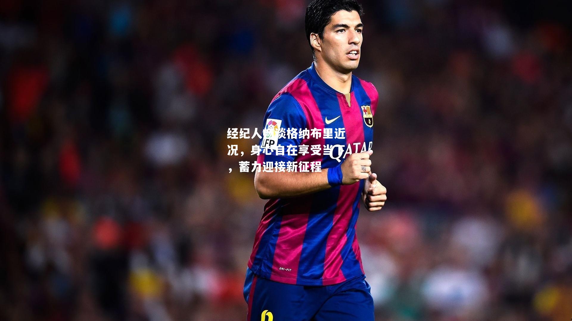 经纪人畅谈格纳布里近况，身心自在享受当下，蓄力迎接新征程