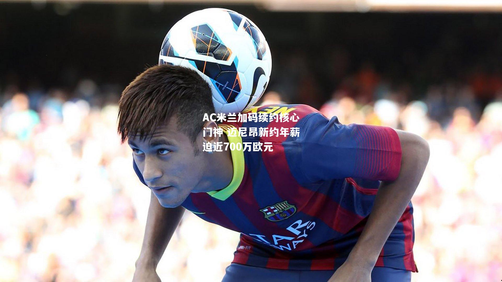 AC米兰加码续约核心门神 迈尼昂新约年薪迫近700万欧元