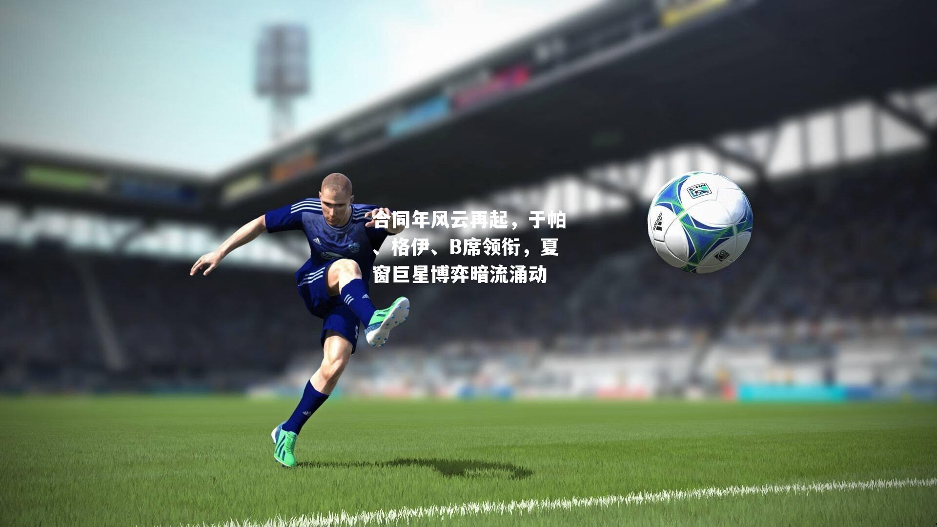 合同年风云再起，于帕、格伊、B席领衔，夏窗巨星博弈暗流涌动